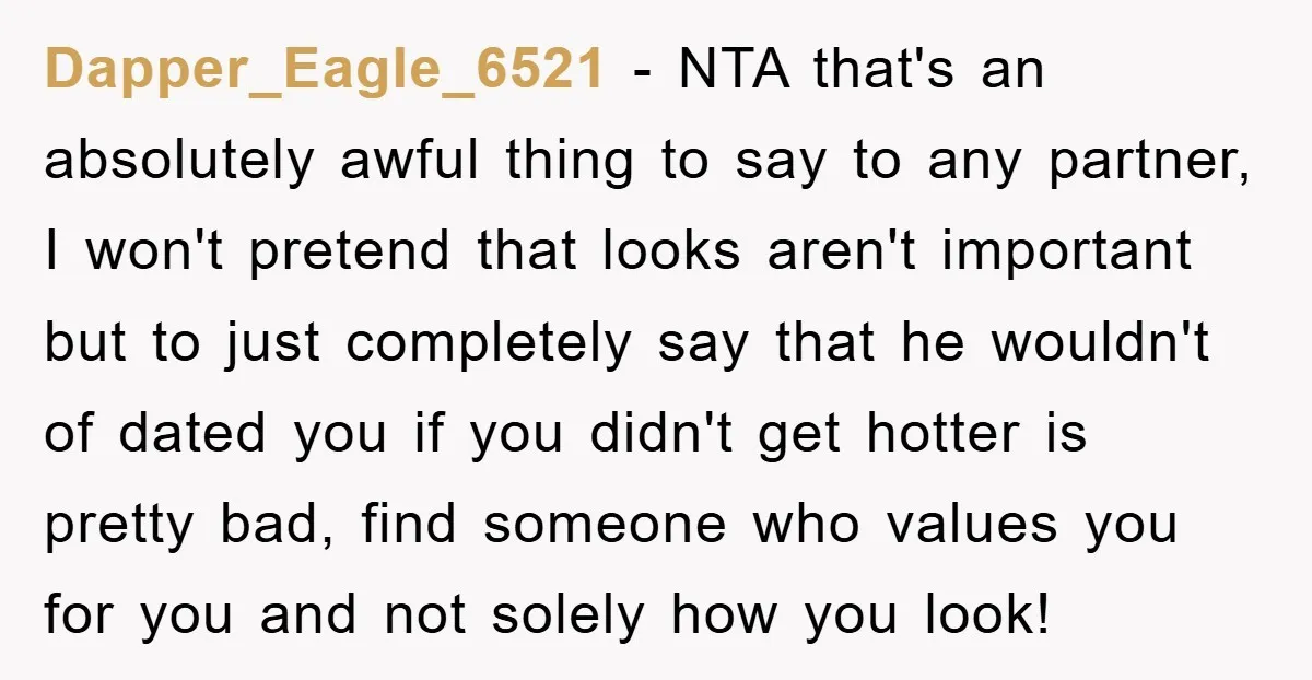Dapper_Eagle_6521 − NTA that's an absolutely awful thing to say to any partner, I won't pretend that looks aren't important but to just completely say that he wouldn't of dated...