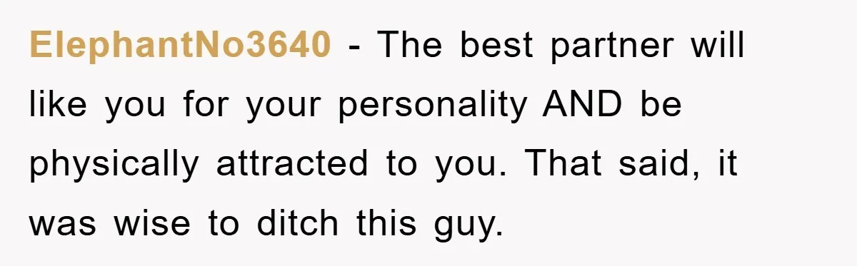 ElephantNo3640 − The best partner will like you for your personality AND be physically attracted to you. That said, it was wise to ditch this guy.