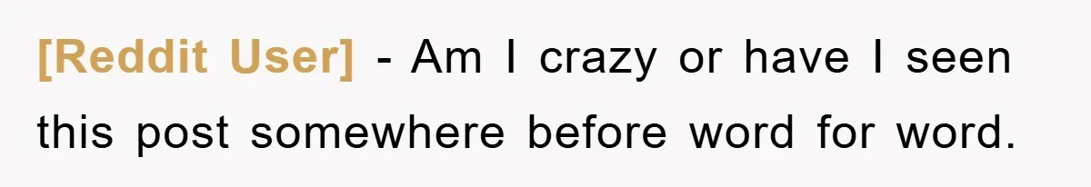 [Reddit User] − Am I crazy or have I seen this post somewhere before word for word.