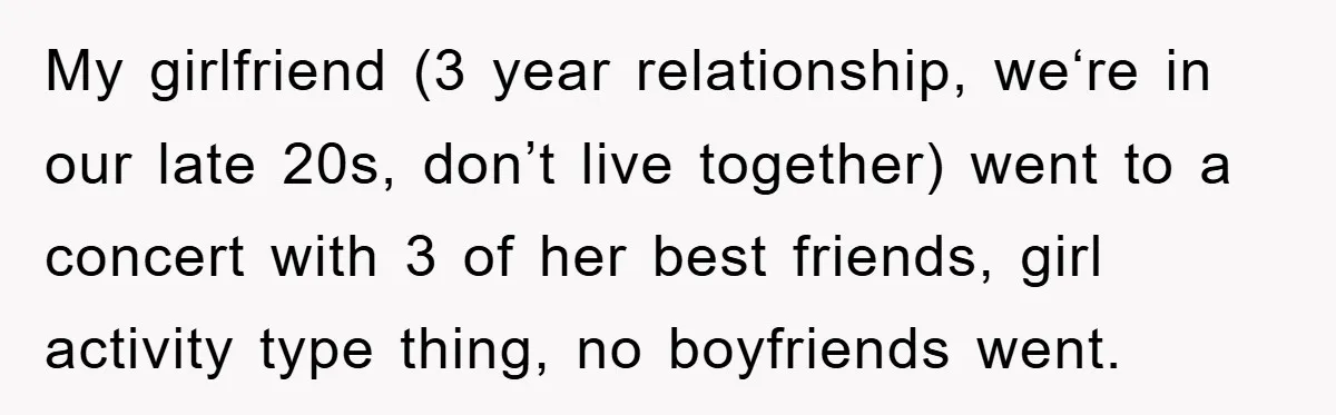 My girlfriend (3 year relationship, we‘re in our late 20s, don’t live together) went to a concert with 3 of her best friends, girl activity type thing, no boyfriends went.
