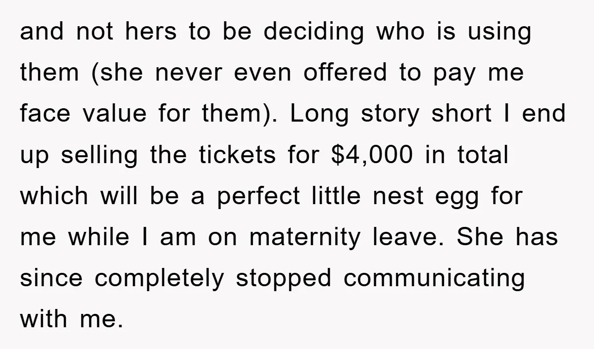 and not hers to be deciding who is using them (she never even offered to pay me face value for them). Long story short I end up selling the tickets...