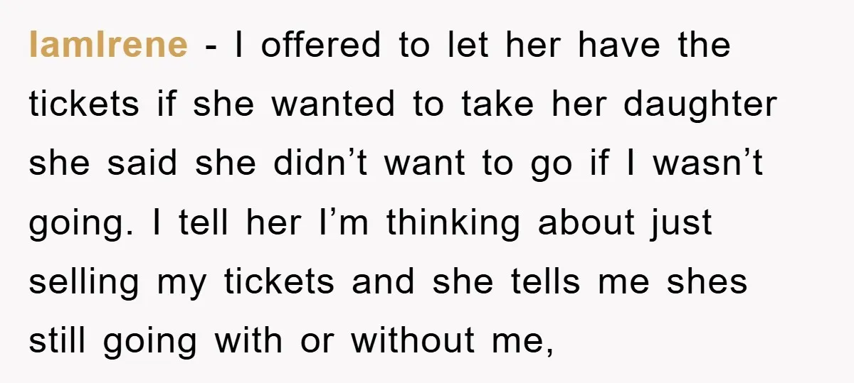 IamIrene − I offered to let her have the tickets if she wanted to take her daughter she said she didn’t want to go if I wasn’t going. I tell...