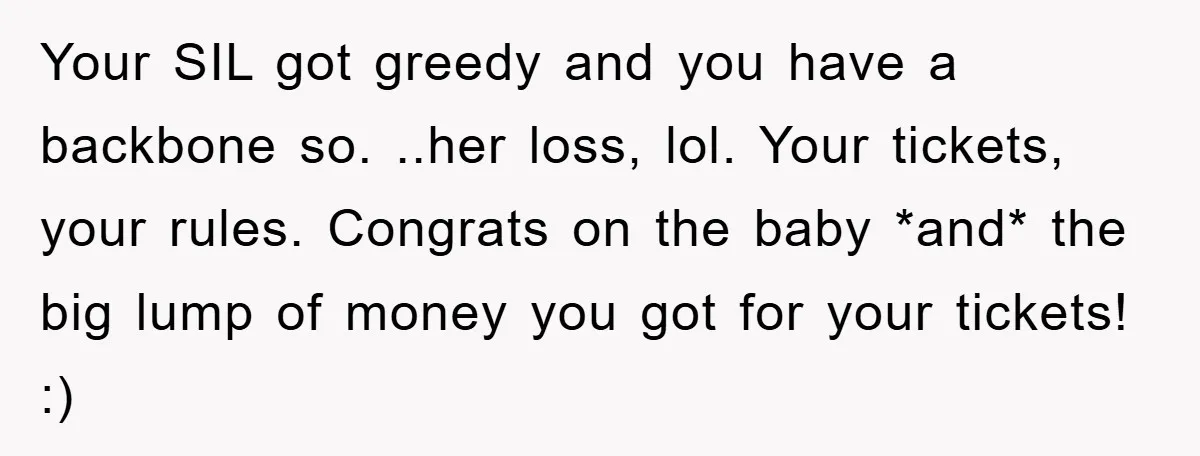 Your SIL got greedy and you have a backbone so. ..her loss, lol. Your tickets, your rules. Congrats on the baby *and* the big lump of money you got for...