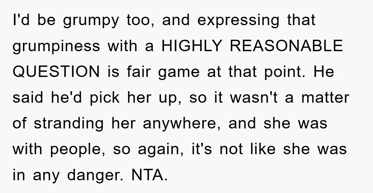 I'd be grumpy too, and expressing that grumpiness with a HIGHLY REASONABLE QUESTION is fair game at that point. He said he'd pick her up, so it wasn't a matter...