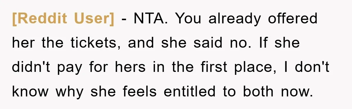 [Reddit User] − NTA. You already offered her the tickets, and she said no. If she didn't pay for hers in the first place, I don't know why she feels...