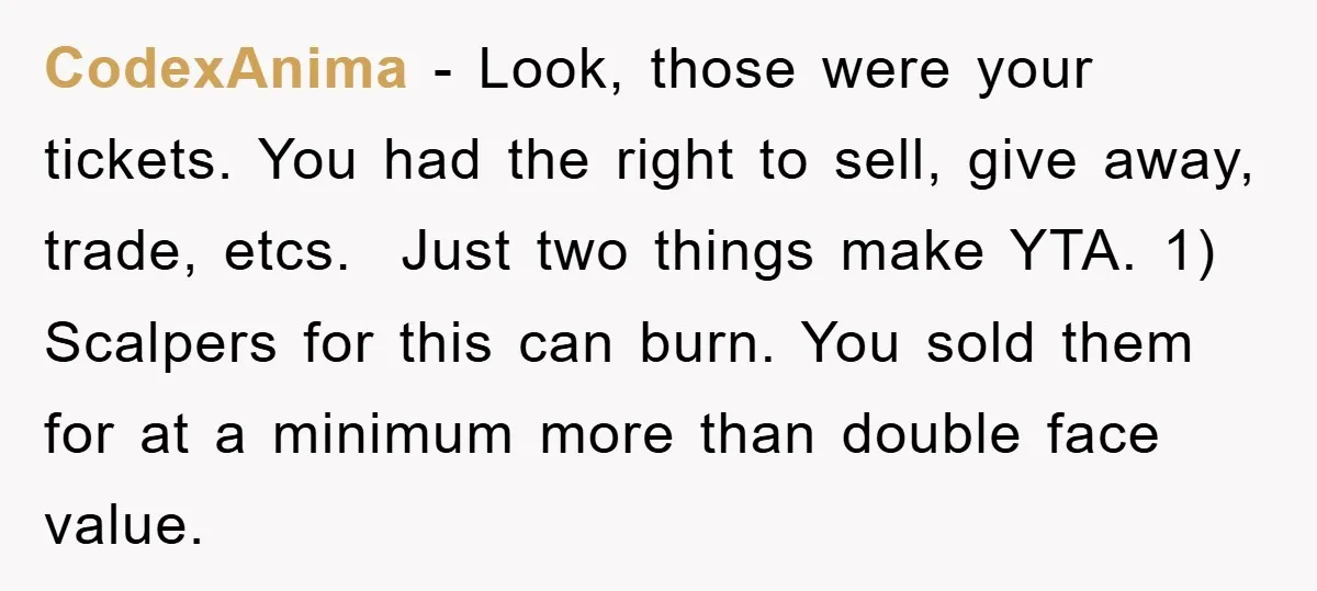 CodexAnima − Look, those were your tickets. You had the right to sell, give away, trade, etcs. Just two things make YTA. 1) Scalpers for this can burn. You sold...