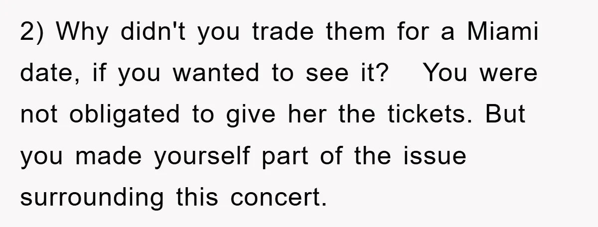 2) Why didn't you trade them for a Miami date, if you wanted to see it? You were not obligated to give her the tickets. But you made yourself part...