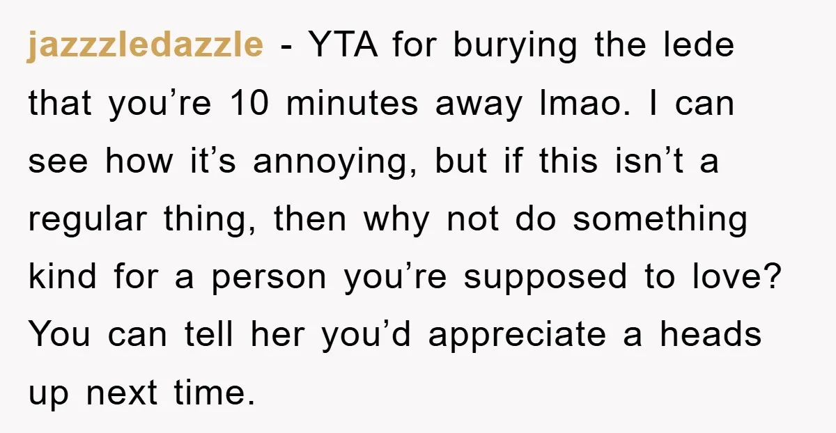 jazzzledazzle − YTA for burying the lede that you’re 10 minutes away lmao. I can see how it’s annoying, but if this isn’t a regular thing, then why not do...