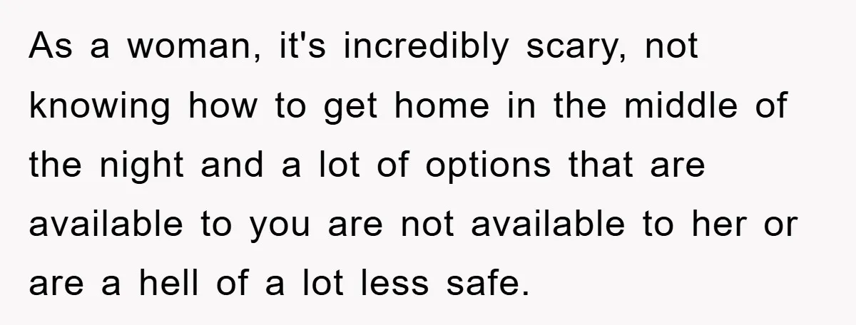 As a woman, it's incredibly scary, not knowing how to get home in the middle of the night and a lot of options that are available to you are not...
