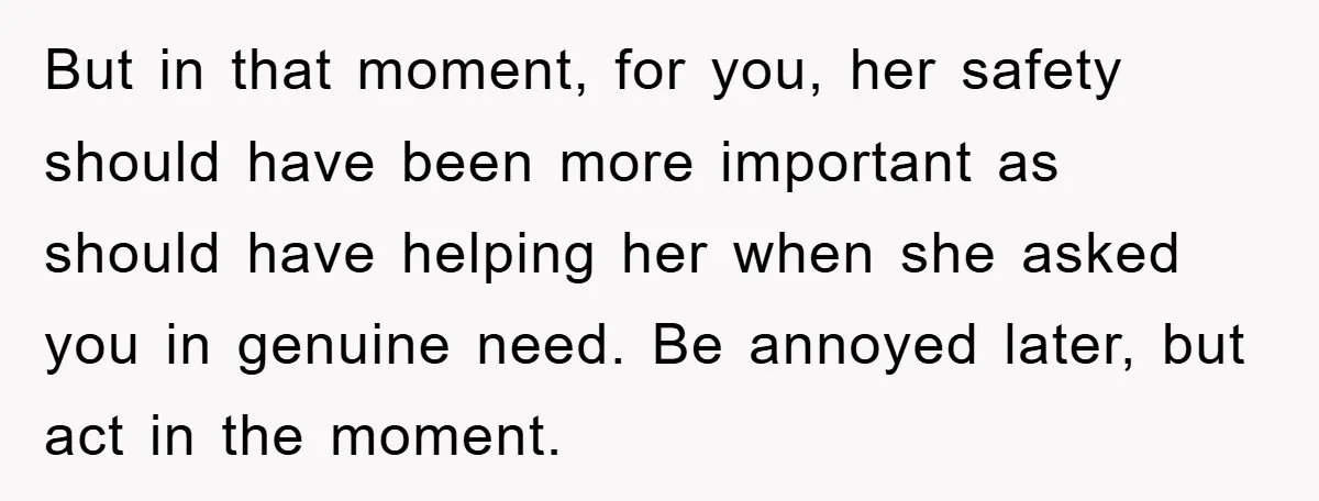 But in that moment, for you, her safety should have been more important as should have helping her when she asked you in genuine need. Be annoyed later, but act...