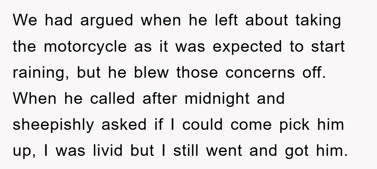 We had argued when he left about taking the motorcycle as it was expected to start raining, but he blew those concerns off. When he called after midnight and sheepishly...