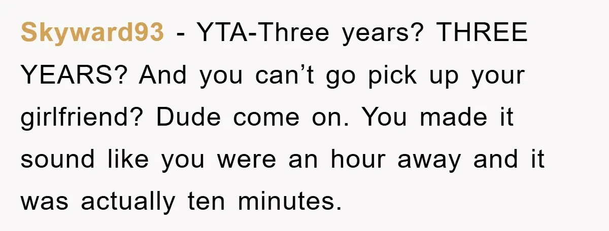 Skyward93 − YTA-Three years? THREE YEARS? And you can’t go pick up your girlfriend? Dude come on. You made it sound like you were an hour away and it was...