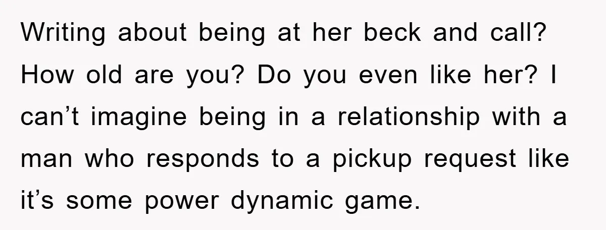 Writing about being at her beck and call? How old are you? Do you even like her? I can’t imagine being in a relationship with a man who responds to...