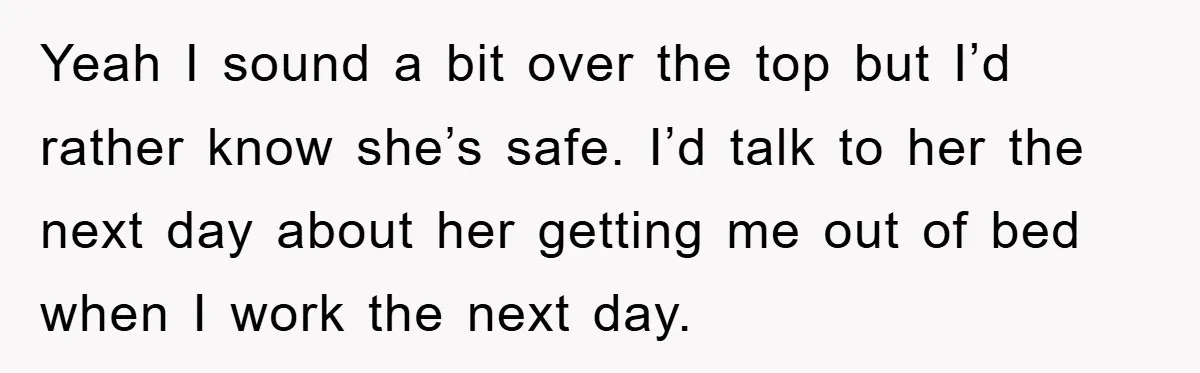Yeah I sound a bit over the top but I’d rather know she’s safe. I’d talk to her the next day about her getting me out of bed when I...