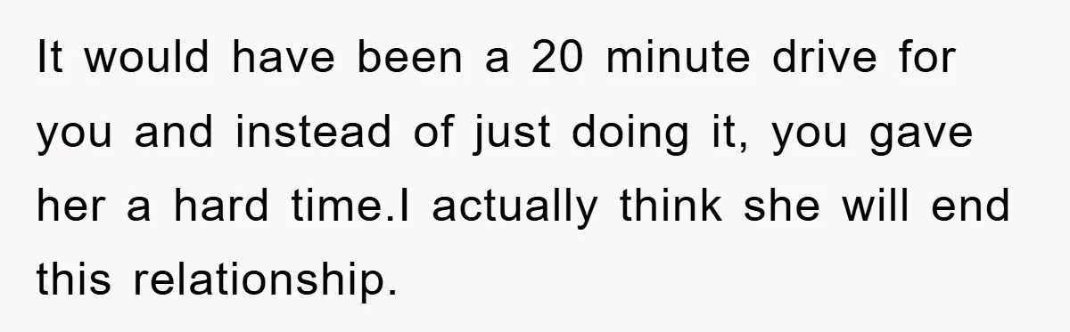 It would have been a 20 minute drive for you and instead of just doing it, you gave her a hard time.I actually think she will end this relationship.