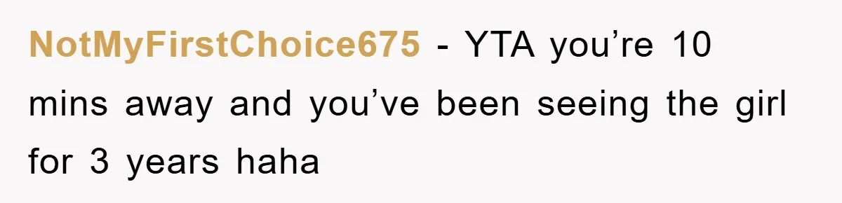 NotMyFirstChoice675 − YTA you’re 10 mins away and you’ve been seeing the girl for 3 years haha