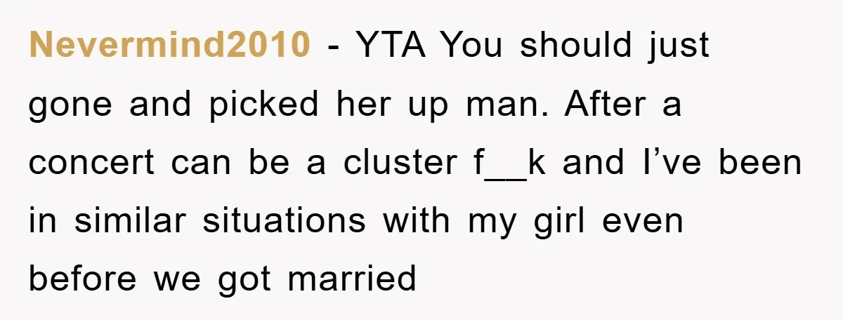 Nevermind2010 − YTA You should just gone and picked her up man. After a concert can be a cluster f__k and I’ve been in similar situations with my girl even...