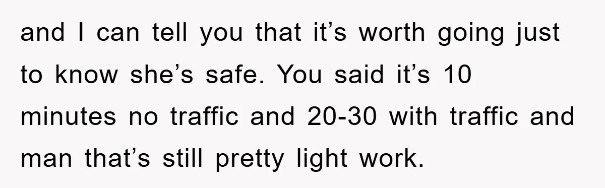 and I can tell you that it’s worth going just to know she’s safe. You said it’s 10 minutes no traffic and 20-30 with traffic and man that’s still pretty...