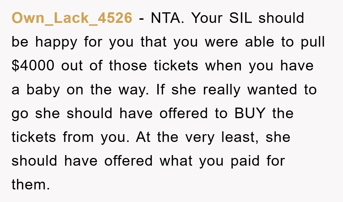 Own_Lack_4526 − NTA. Your SIL should be happy for you that you were able to pull $4000 out of those tickets when you have a baby on the way. If...