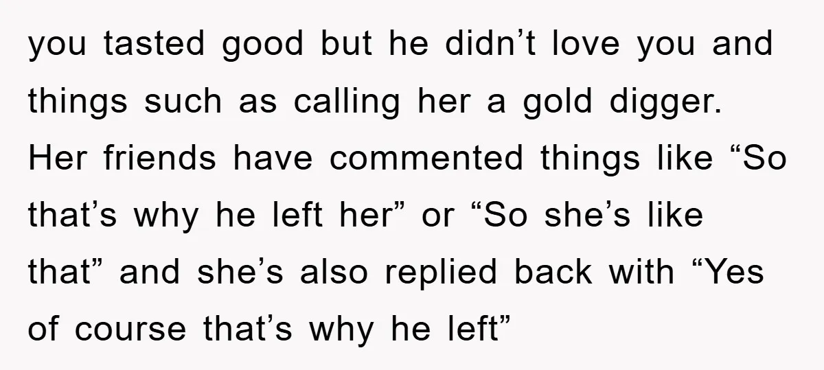 you tasted good but he didn’t love you and things such as calling her a gold digger. Her friends have commented things like “So that’s why he left her” or...