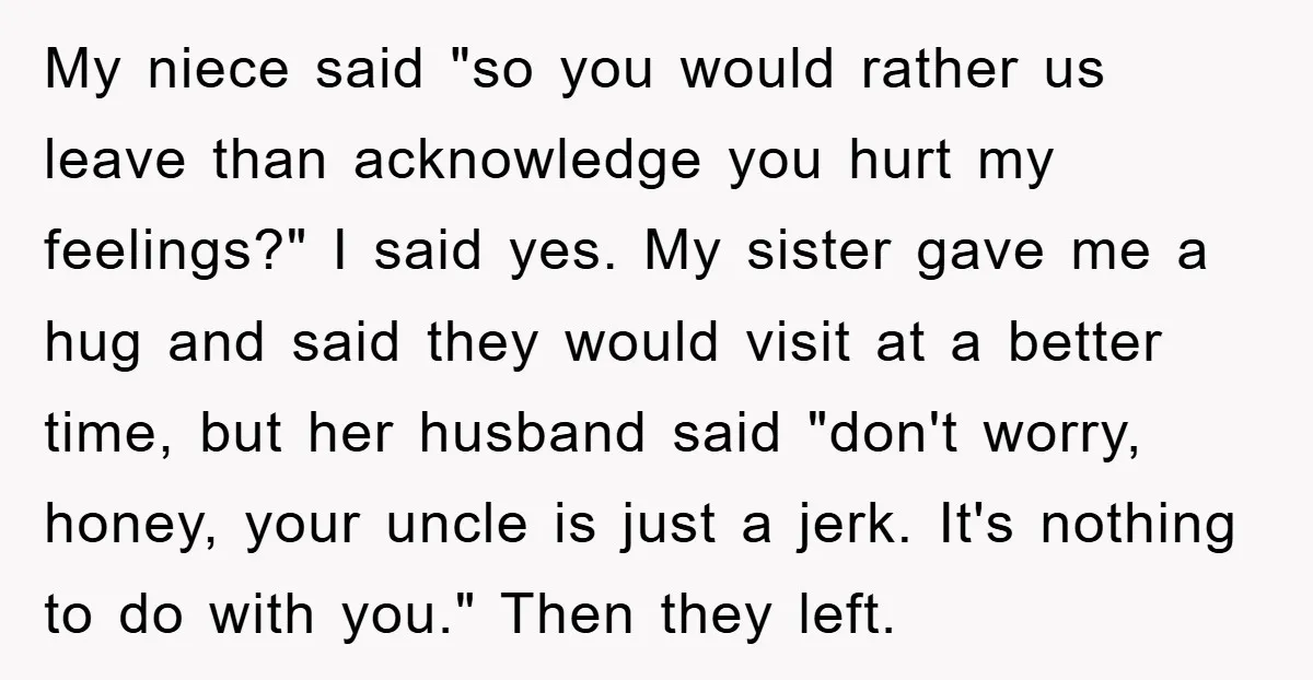 My niece said "so you would rather us leave than acknowledge you hurt my feelings?" I said yes. My sister gave me a hug and said they would visit at...