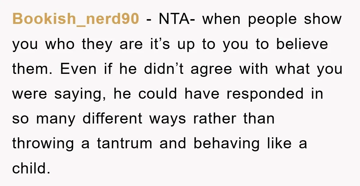 Bookish_nerd90 − NTA- when people show you who they are it’s up to you to believe them. Even if he didn’t agree with what you were saying, he could have...