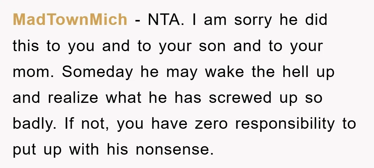 MadTownMich − NTA. I am sorry he did this to you and to your son and to your mom. Someday he may wake the hell up and realize what he...
