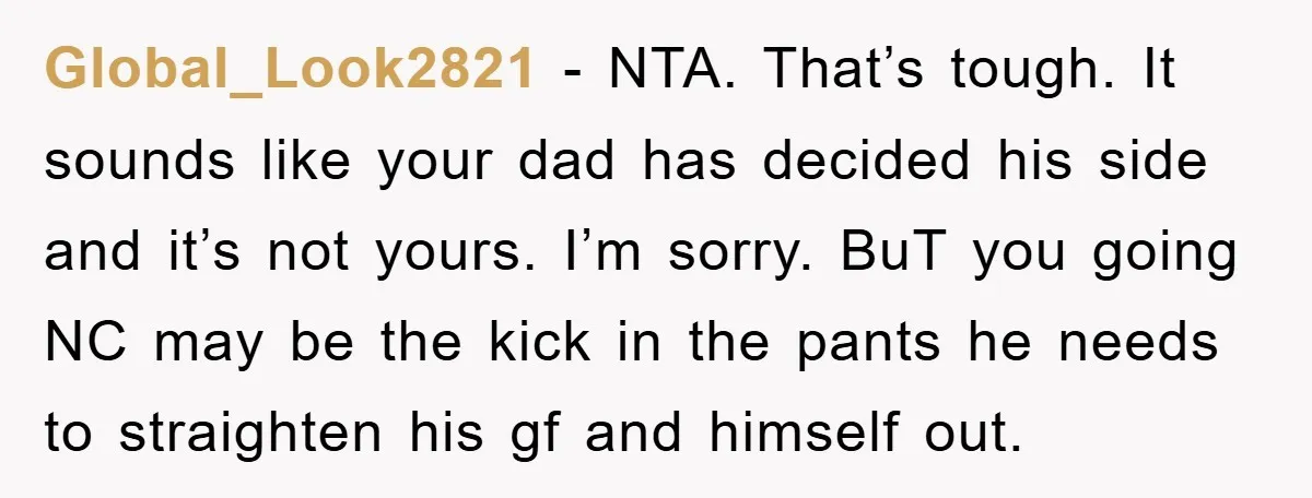 Global_Look2821 − NTA. That’s tough. It sounds like your dad has decided his side and it’s not yours. I’m sorry. BuT you going NC may be the kick in the...