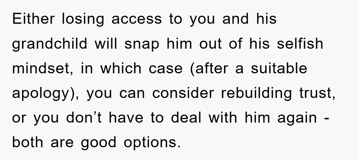 Either losing access to you and his grandchild will snap him out of his selfish mindset, in which case (after a suitable apology), you can consider rebuilding trust, or you...