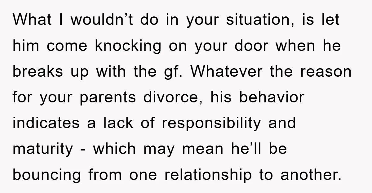 What I wouldn’t do in your situation, is let him come knocking on your door when he breaks up with the gf. Whatever the reason for your parents divorce, his...