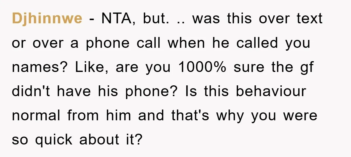 Djhinnwe − NTA, but. .. was this over text or over a phone call when he called you names? Like, are you 1000% sure the gf didn't have his phone?...