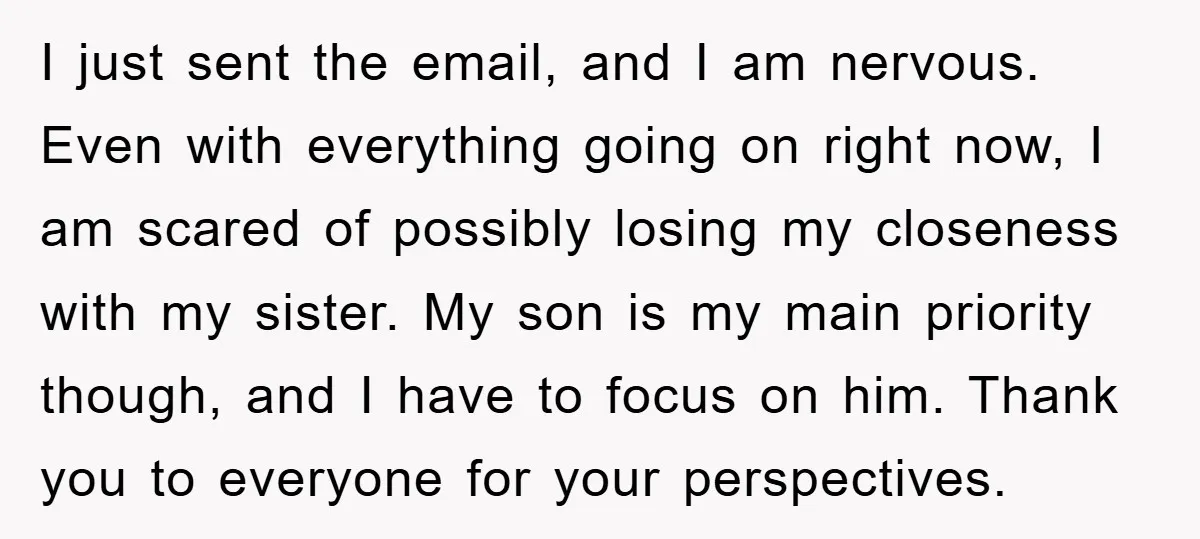 I just sent the email, and I am nervous. Even with everything going on right now, I am scared of possibly losing my closeness with my sister. My son is...