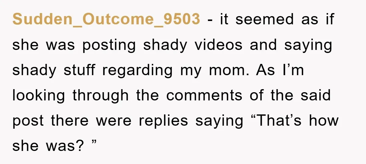 Sudden_Outcome_9503 − it seemed as if she was posting shady videos and saying shady stuff regarding my mom. As I’m looking through the comments of the said post there were...