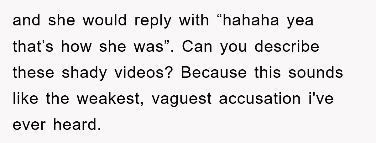 and she would reply with “hahaha yea that’s how she was”. Can you describe these shady videos? Because this sounds like the weakest, vaguest accusation i've ever heard.