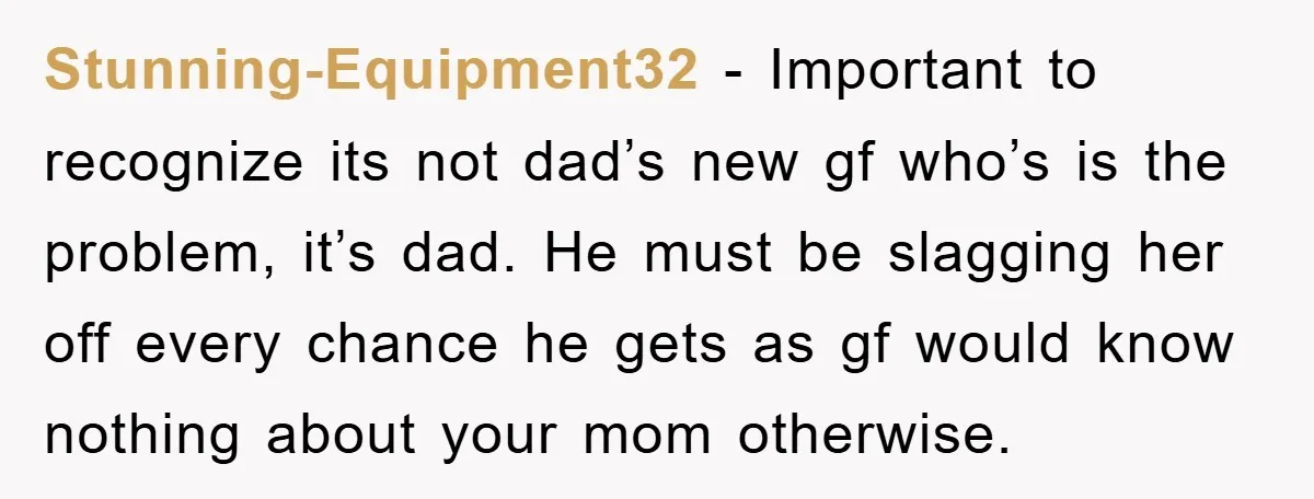Stunning-Equipment32 − Important to recognize its not dad’s new gf who’s is the problem, it’s dad. He must be slagging her off every chance he gets as gf would know...