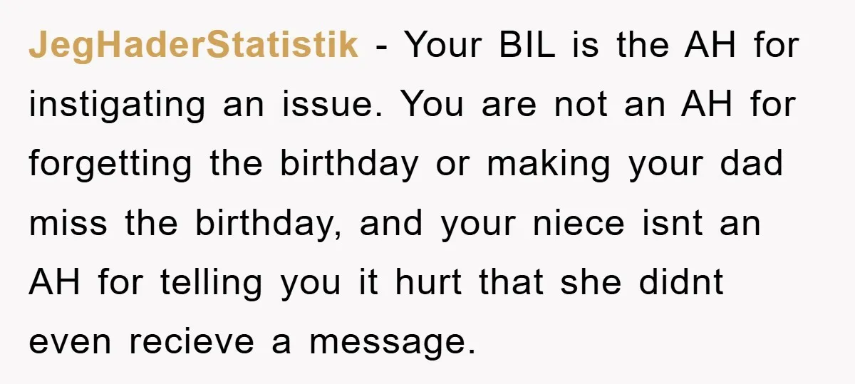 JegHaderStatistik − Your BIL is the AH for instigating an issue. You are not an AH for forgetting the birthday or making your dad miss the birthday, and your niece...