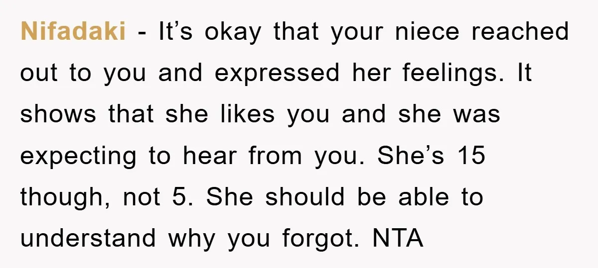 Nifadaki − It’s okay that your niece reached out to you and expressed her feelings. It shows that she likes you and she was expecting to hear from you. She’s...