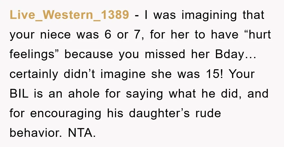 Live_Western_1389 − I was imagining that your niece was 6 or 7, for her to have “hurt feelings” because you missed her Bday…certainly didn’t imagine she was 15! Your BIL...
