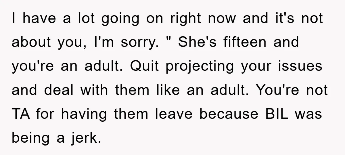 I have a lot going on right now and it's not about you, I'm sorry. " She's fifteen and you're an adult. Quit projecting your issues and deal with them...