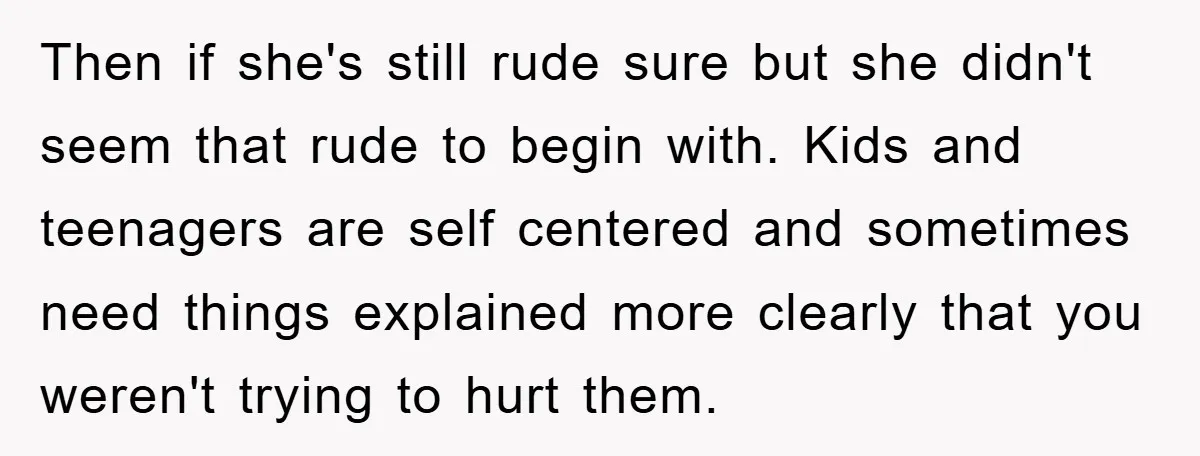 Then if she's still rude sure but she didn't seem that rude to begin with. Kids and teenagers are self centered and sometimes need things explained more clearly that you...