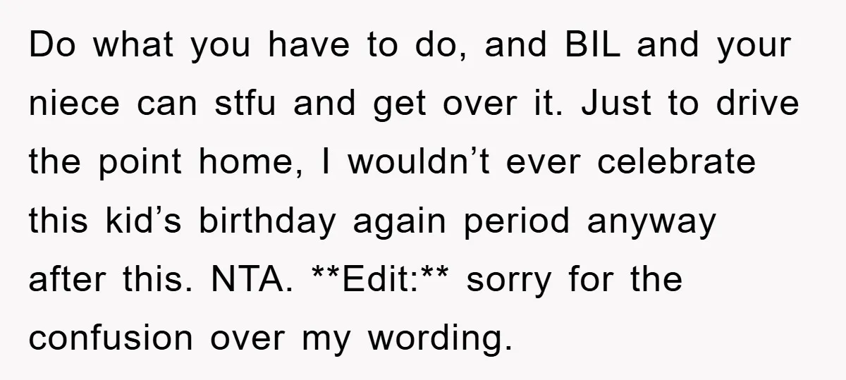 Do what you have to do, and BIL and your niece can stfu and get over it. Just to drive the point home, I wouldn’t ever celebrate this kid’s birthday...