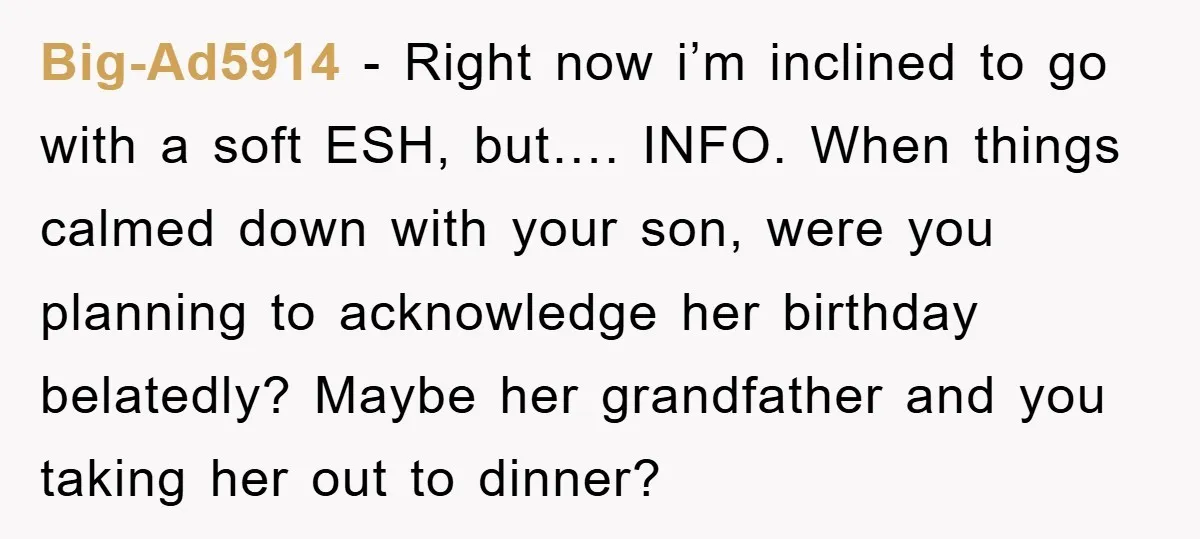 Big-Ad5914 − Right now i’m inclined to go with a soft ESH, but…. INFO. When things calmed down with your son, were you planning to acknowledge her birthday belatedly? Maybe...