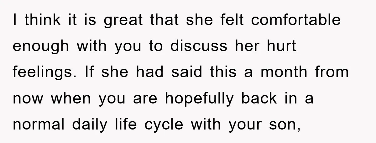 I think it is great that she felt comfortable enough with you to discuss her hurt feelings. If she had said this a month from now when you are hopefully...