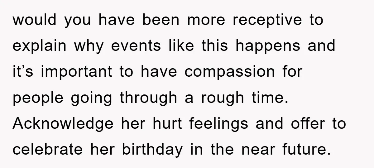 would you have been more receptive to explain why events like this happens and it’s important to have compassion for people going through a rough time. Acknowledge her hurt feelings...
