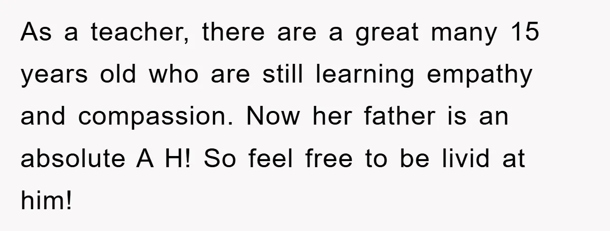 As a teacher, there are a great many 15 years old who are still learning empathy and compassion. Now her father is an absolute A H! So feel free to...