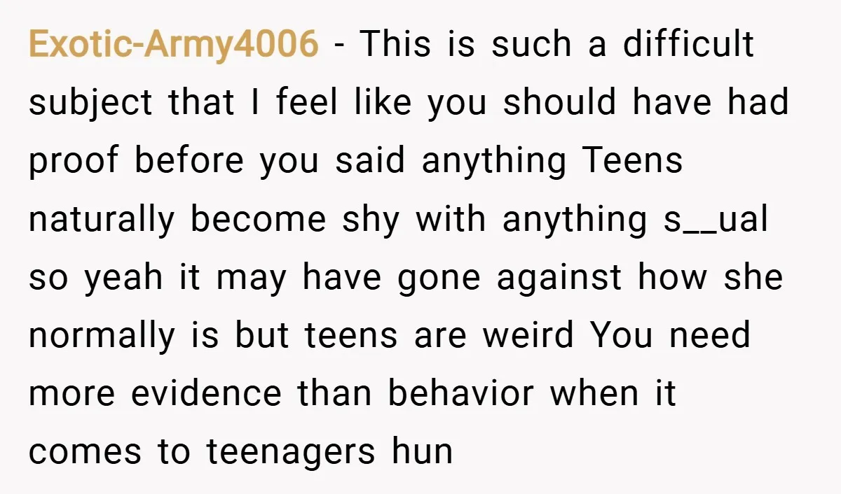 Exotic-Army4006 − This is such a difficult subject that I feel like you should have had proof before you said anything Teens naturally become shy with anything s__ual so yeah...