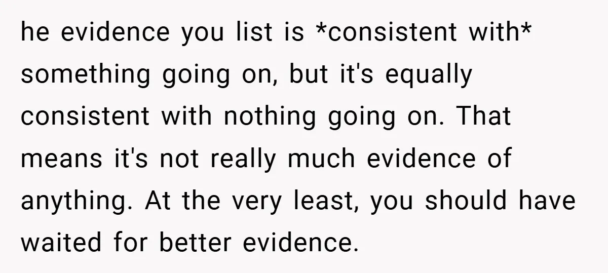 he evidence you list is *consistent with* something going on, but it's equally consistent with nothing going on. That means it's not really much evidence of anything. At the very...