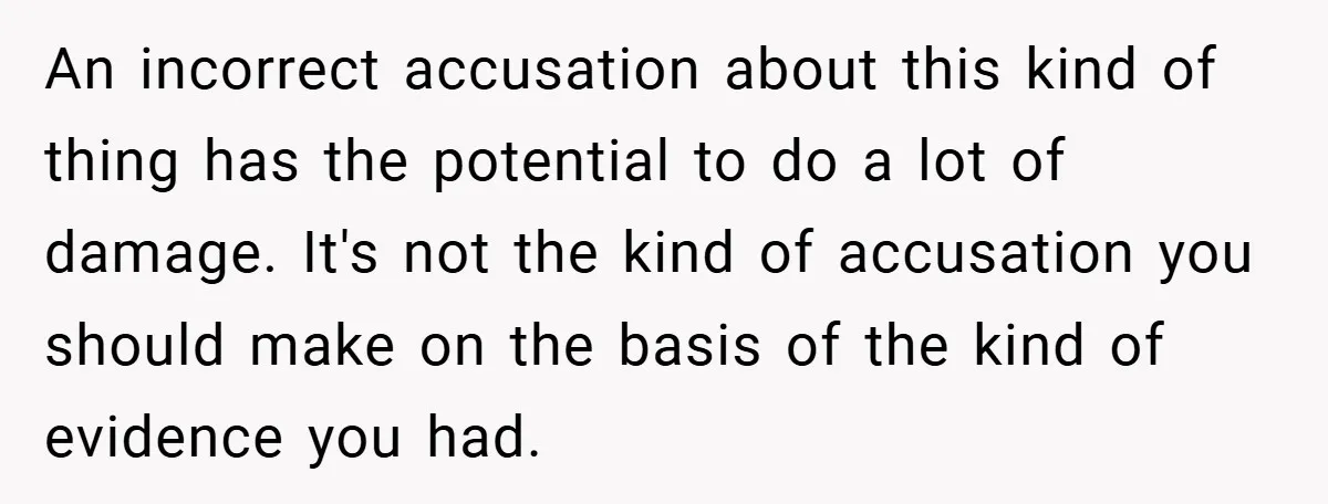 An incorrect accusation about this kind of thing has the potential to do a lot of damage. It's not the kind of accusation you should make on the basis of...