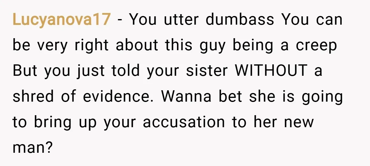 Lucyanova17 − You utter dumbass You can be very right about this guy being a creep But you just told your sister WITHOUT a shred of evidence. Wanna bet she...