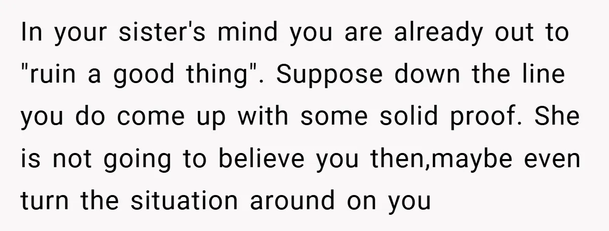 In your sister's mind you are already out to "ruin a good thing". Suppose down the line you do come up with some solid proof. She is not going to...